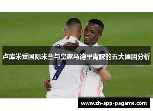 卢库米受国际米兰与皇家马德里青睐的五大原因分析