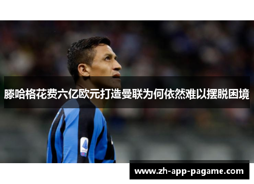 滕哈格花费六亿欧元打造曼联为何依然难以摆脱困境