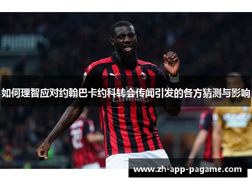 如何理智应对约翰巴卡约科转会传闻引发的各方猜测与影响