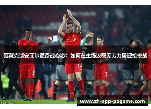 范戴克谈安菲尔德备战心态：如何在主场汲取无穷力量迎接挑战