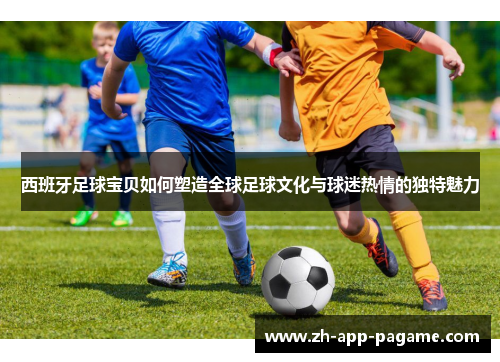 西班牙足球宝贝如何塑造全球足球文化与球迷热情的独特魅力