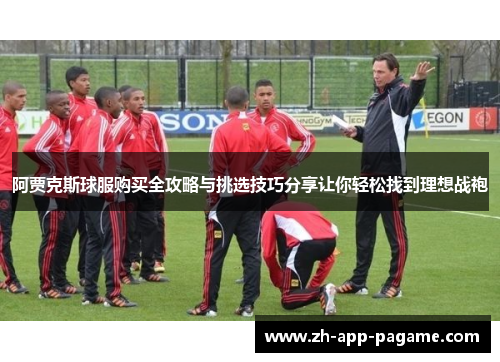 阿贾克斯球服购买全攻略与挑选技巧分享让你轻松找到理想战袍