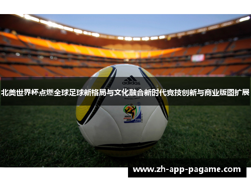 北美世界杯点燃全球足球新格局与文化融合新时代竞技创新与商业版图扩展 北美世界杯点燃全球足球新格局与文化融合新时代竞技创新与商业版图扩展